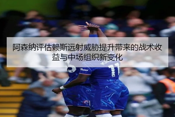 阿森纳评估赖斯远射威胁提升带来的战术收益与中场组织新变化