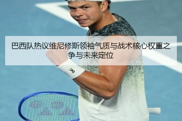 巴西队热议维尼修斯领袖气质与战术核心权重之争与未来定位