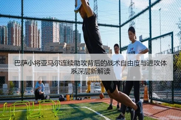 巴萨小将亚马尔连续助攻背后的战术自由度与进攻体系深层新解读