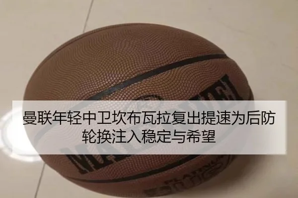 曼联年轻中卫坎布瓦拉复出提速为后防轮换注入稳定与希望